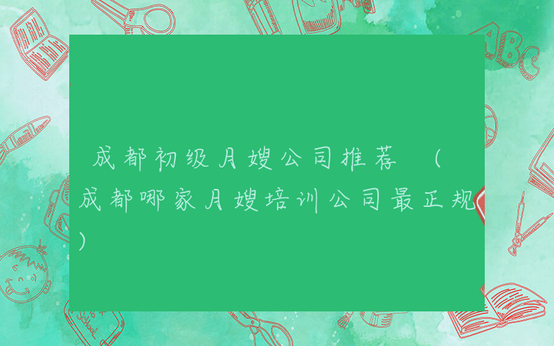 成都初级月嫂公司推荐 (成都哪家月嫂培训公司最正规)